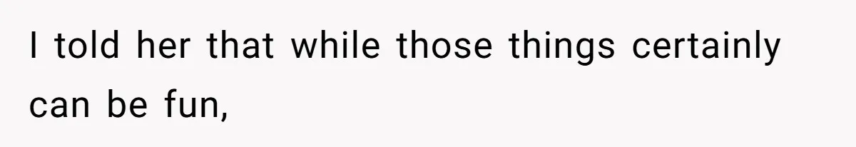 I told her that while those things certainly can be fun,