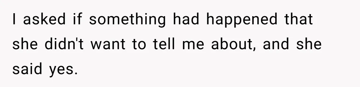I asked if something had happened that she didn't want to tell me about, and she said yes.