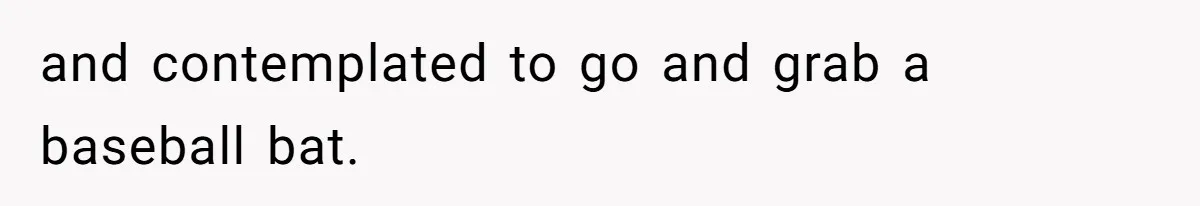 and contemplated to go and grab a baseball bat.