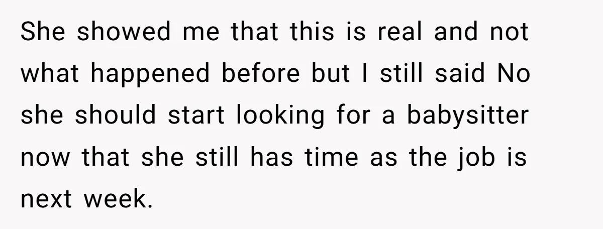 She Refused to Babysit Again After Her Sister Lied, Now She’s Being Called Selfish She showed me that this is real and not what happened before but I still said No she should start looking for a babysitter now that she still has time...
