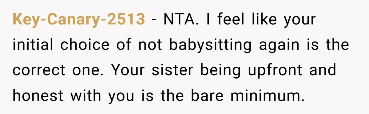 She Refused to Babysit Again After Her Sister Lied, Now She’s Being Called Selfish Key-Canary-2513 − NTA. I feel like your initial choice of not babysitting again is the correct one. Your sister being upfront and honest with you is the bare minimum.