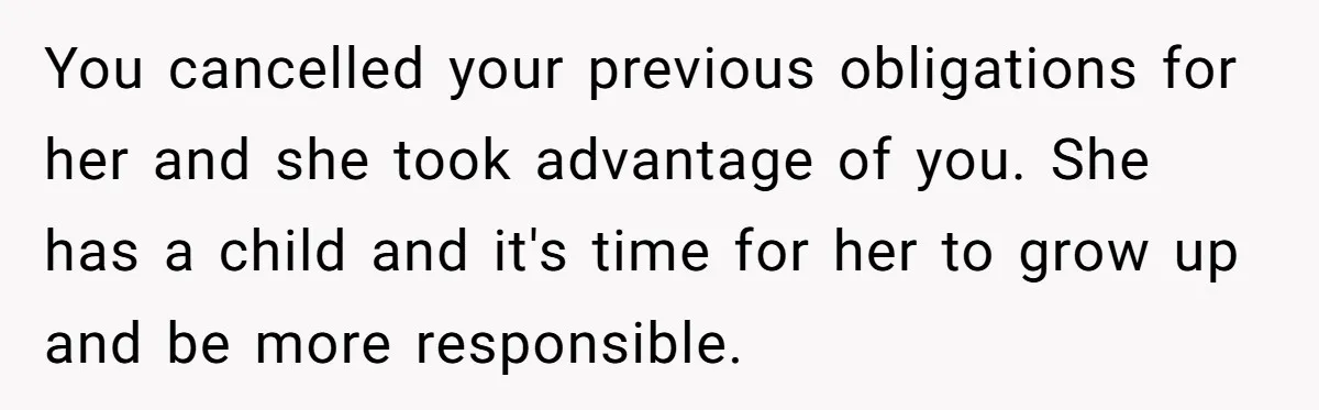 She Refused to Babysit Again After Her Sister Lied, Now She’s Being Called Selfish You cancelled your previous obligations for her and she took advantage of you. She has a child and it's time for her to grow up and be more responsible.