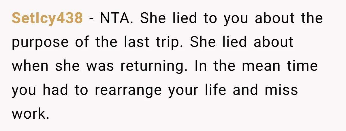 She Refused to Babysit Again After Her Sister Lied, Now She’s Being Called Selfish SetIcy438 − NTA. She lied to you about the purpose of the last trip. She lied about when she was returning. In the mean time you had to rearrange your...