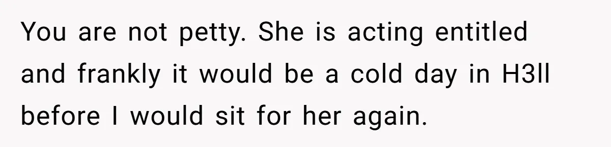 She Refused to Babysit Again After Her Sister Lied, Now She’s Being Called Selfish You are not petty. She is acting entitled and frankly it would be a cold day in H3ll before I would sit for her again.