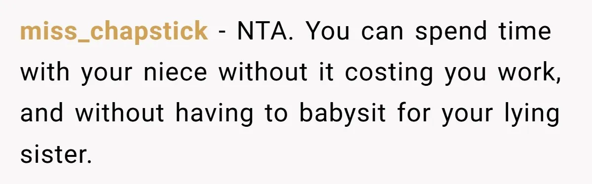 She Refused to Babysit Again After Her Sister Lied, Now She’s Being Called Selfish miss_chapstick − NTA. You can spend time with your niece without it costing you work, and without having to babysit for your lying sister.