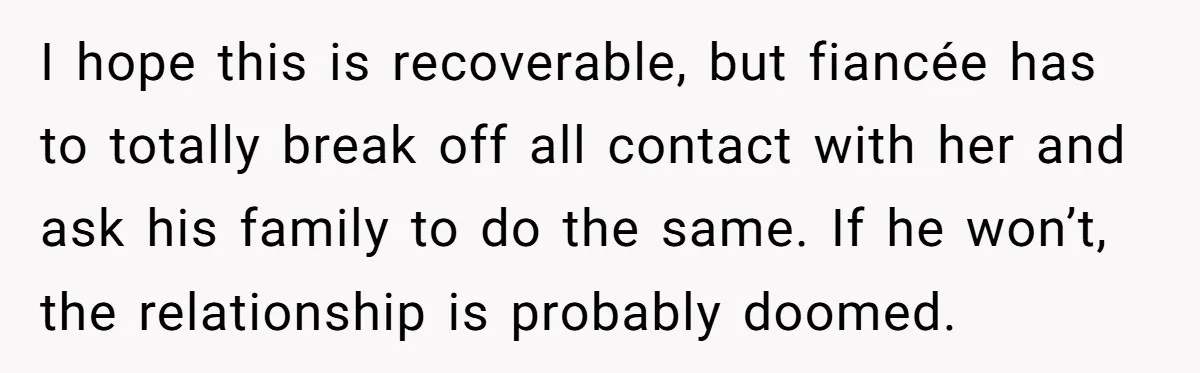 I hope this is recoverable, but fiancée has to totally break off all contact with her and ask his family to do the same. If he won’t, the relationship is...