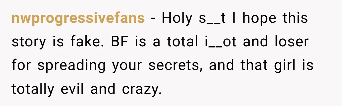 nwprogressivefans − Holy s__t I hope this story is fake. BF is a total i__ot and loser for spreading your secrets, and that girl is totally evil and crazy.