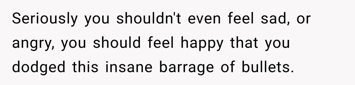 Seriously you shouldn't even feel sad, or angry, you should feel happy that you dodged this insane barrage of bullets.