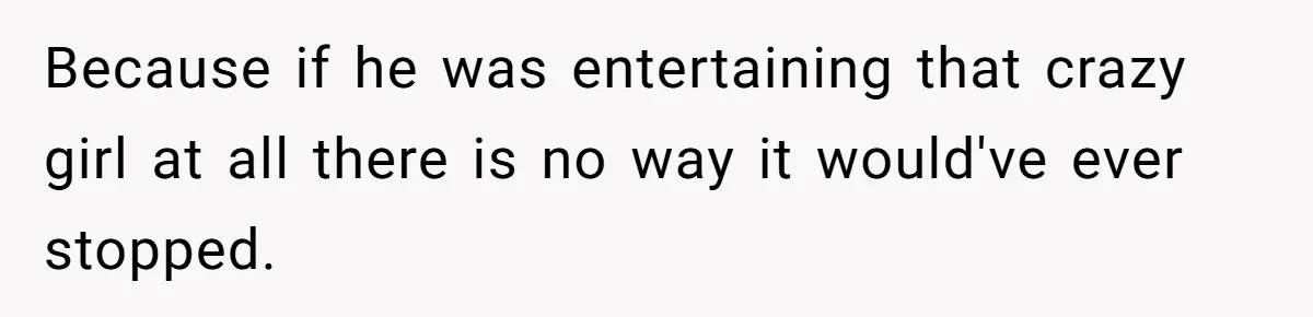 Because if he was entertaining that crazy girl at all there is no way it would've ever stopped.