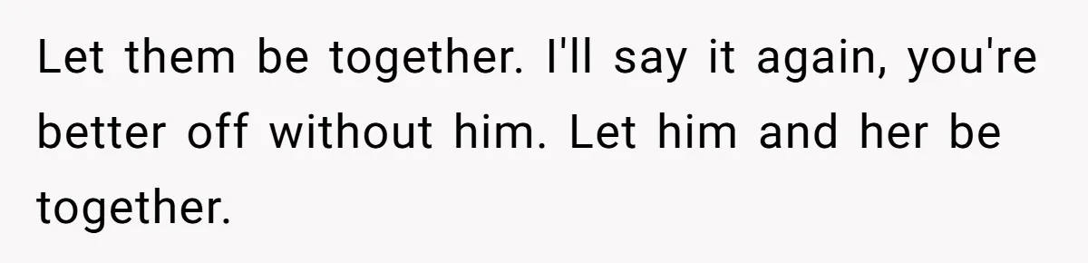 Let them be together. I'll say it again, you're better off without him. Let him and her be together.
