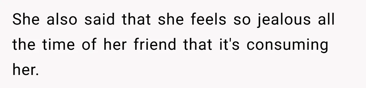 She also said that she feels so jealous all the time of her friend that it's consuming her.