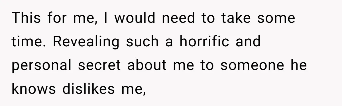 This for me, I would need to take some time. Revealing such a horrific and personal secret about me to someone he knows dislikes me,