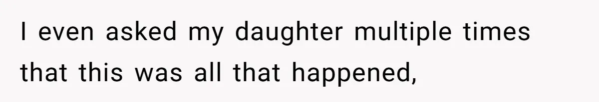 I even asked my daughter multiple times that this was all that happened,