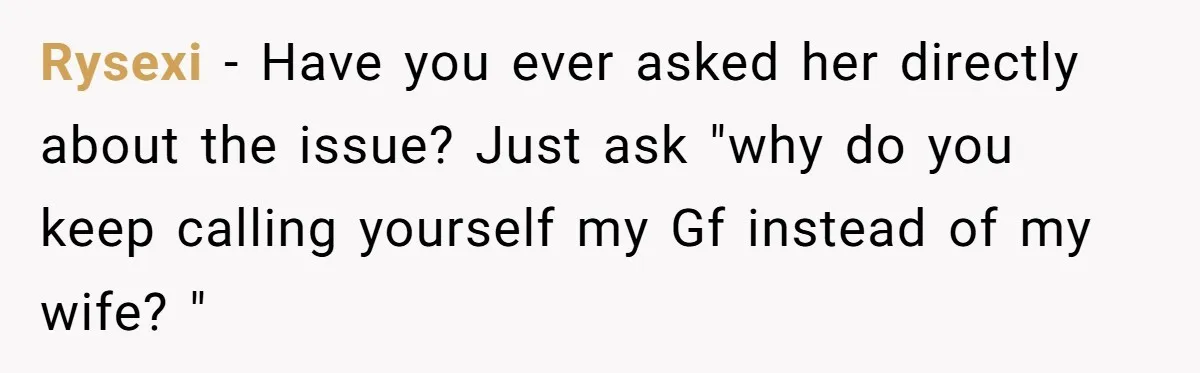 Wife Stops Wearing Her Wedding Ring And Refers To Herself As A ‘Girlfriend’, Husband Wants Answers Rysexi − Have you ever asked her directly about the issue? Just ask "why do you keep calling yourself my Gf instead of my wife? "