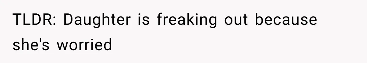 TLDR: Daughter is freaking out because she's worried