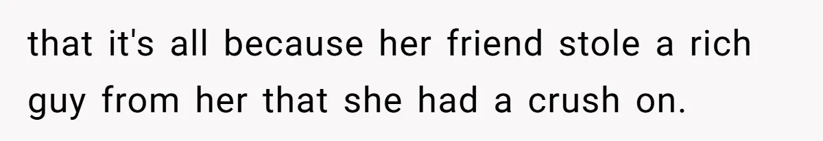 that it's all because her friend stole a rich guy from her that she had a crush on.