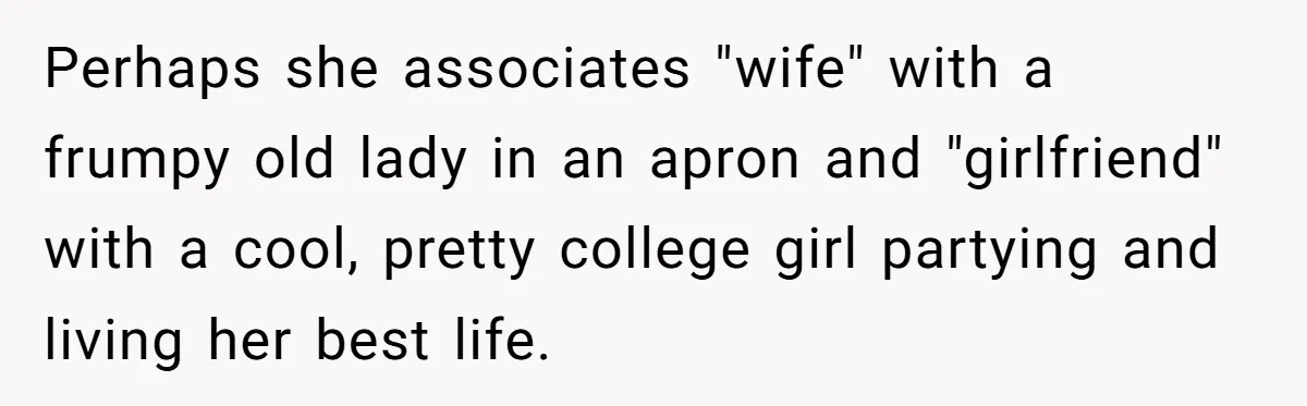 Wife Stops Wearing Her Wedding Ring And Refers To Herself As A ‘Girlfriend’, Husband Wants Answers Perhaps she associates "wife" with a frumpy old lady in an apron and "girlfriend" with a cool, pretty college girl partying and living her best life.
