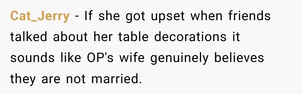 Wife Stops Wearing Her Wedding Ring And Refers To Herself As A ‘Girlfriend’, Husband Wants Answers Cat_Jerry − If she got upset when friends talked about her table decorations it sounds like OP's wife genuinely believes they are not married.