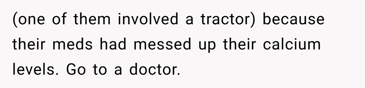 Wife Stops Wearing Her Wedding Ring And Refers To Herself As A ‘Girlfriend’, Husband Wants Answers (one of them involved a tractor) because their meds had messed up their calcium levels. Go to a doctor.