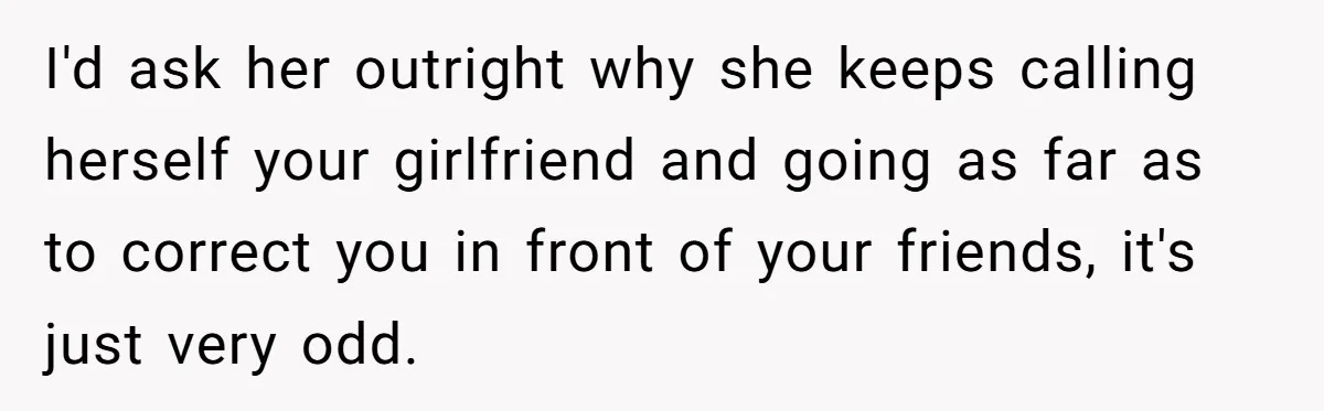 Wife Stops Wearing Her Wedding Ring And Refers To Herself As A ‘Girlfriend’, Husband Wants Answers I'd ask her outright why she keeps calling herself your girlfriend and going as far as to correct you in front of your friends, it's just very odd.