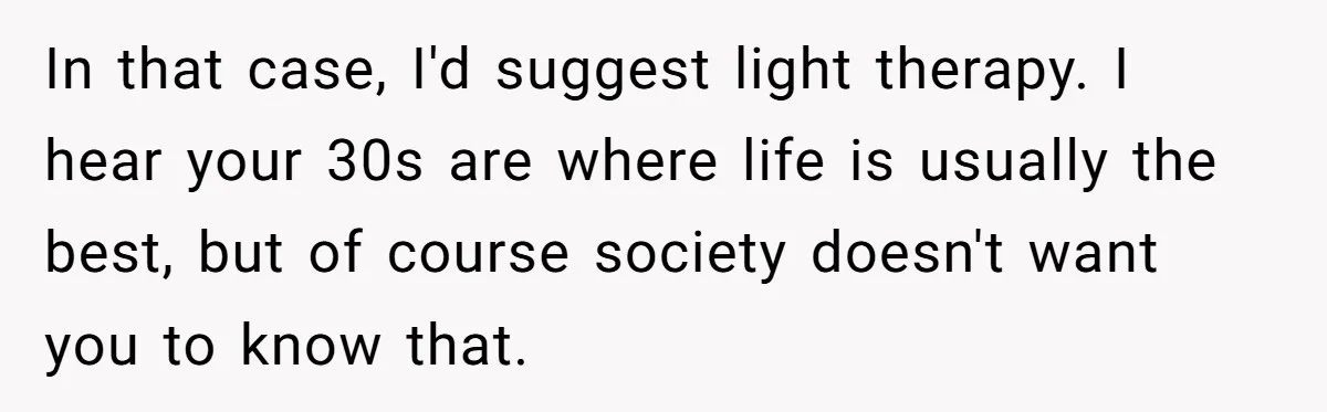 Wife Stops Wearing Her Wedding Ring And Refers To Herself As A ‘Girlfriend’, Husband Wants Answers In that case, I'd suggest light therapy. I hear your 30s are where life is usually the best, but of course society doesn't want you to know that.