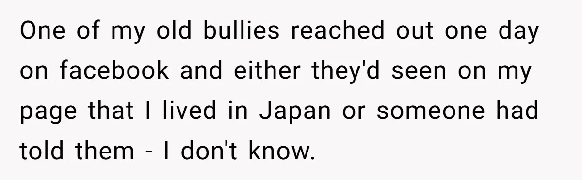 One of my old bullies reached out one day on facebook and either they'd seen on my page that I lived in Japan or someone had told them - I...