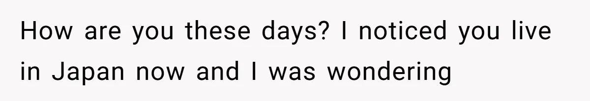 How are you these days? I noticed you live in Japan now and I was wondering