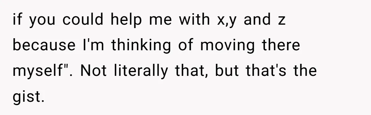if you could help me with x,y and z because I'm thinking of moving there myself". Not literally that, but that's the gist.