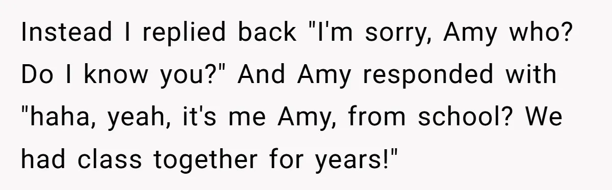 Instead I replied back "I'm sorry, Amy who? Do I know you?" And Amy responded with "haha, yeah, it's me Amy, from school? We had class together for years!"