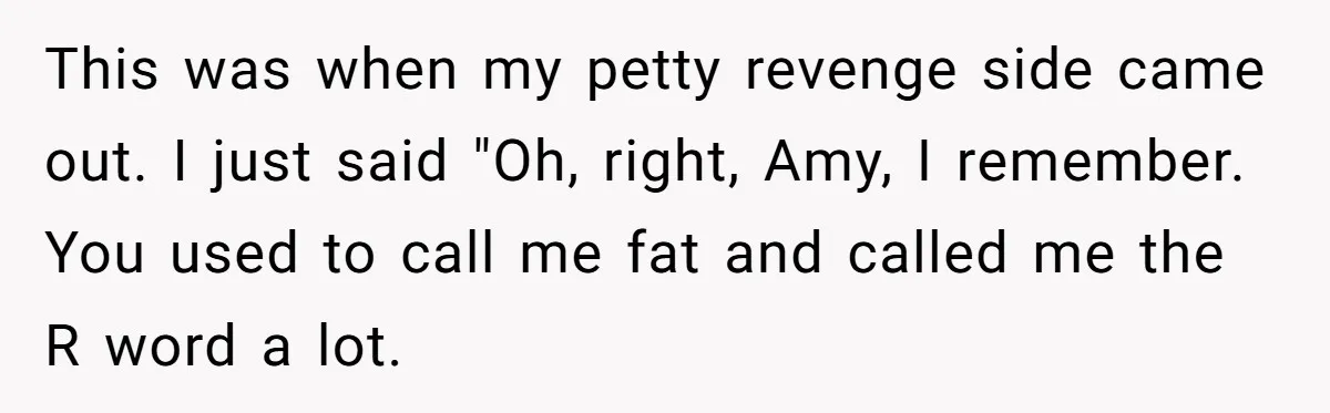 This was when my petty revenge side came out. I just said "Oh, right, Amy, I remember. You used to call me fat and called me the R word a...
