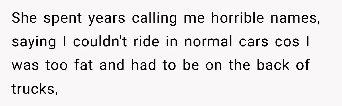 She spent years calling me horrible names, saying I couldn't ride in normal cars cos I was too fat and had to be on the back of trucks,