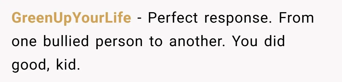 GreenUpYourLife − Perfect response. From one bullied person to another. You did good, kid.