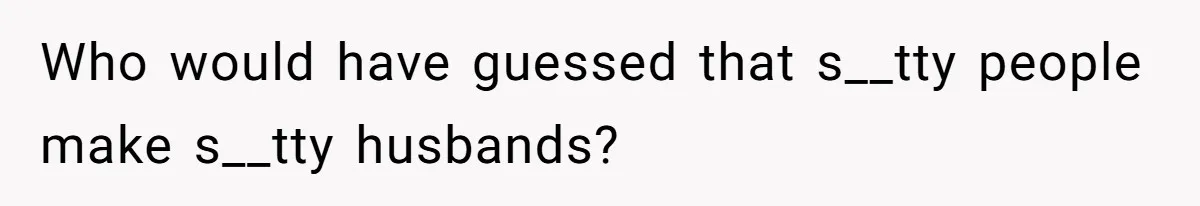 Who would have guessed that s__tty people make s__tty husbands?