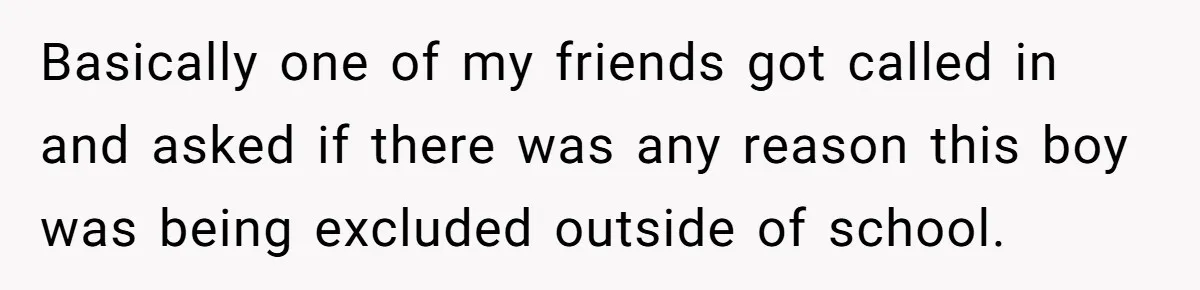 Basically one of my friends got called in and asked if there was any reason this boy was being excluded outside of school.