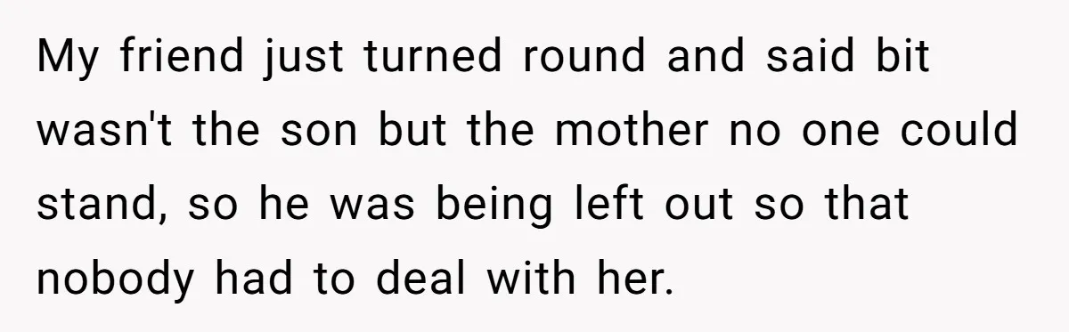 My friend just turned round and said bit wasn't the son but the mother no one could stand, so he was being left out so that nobody had to deal...