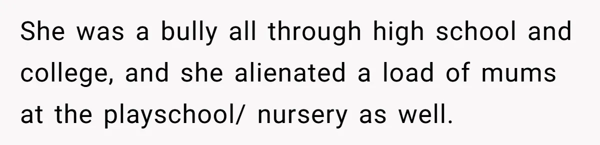 She was a bully all through high school and college, and she alienated a load of mums at the playschool/ nursery as well.