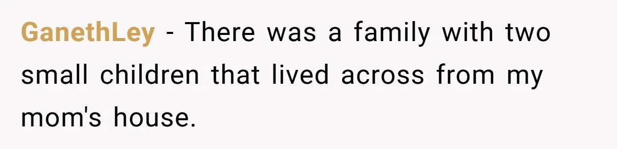 GanethLey − There was a family with two small children that lived across from my mom's house.