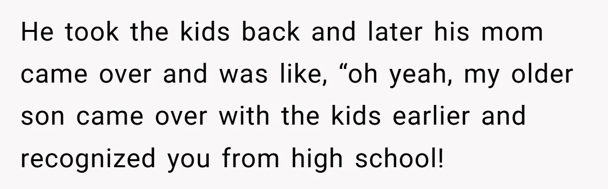 He took the kids back and later his mom came over and was like, “oh yeah, my older son came over with the kids earlier and recognized you from high...