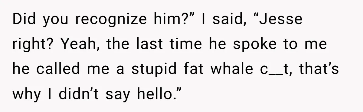 Did you recognize him?” I said, “Jesse right? Yeah, the last time he spoke to me he called me a stupid fat whale c__t, that’s why I didn’t say hello.”