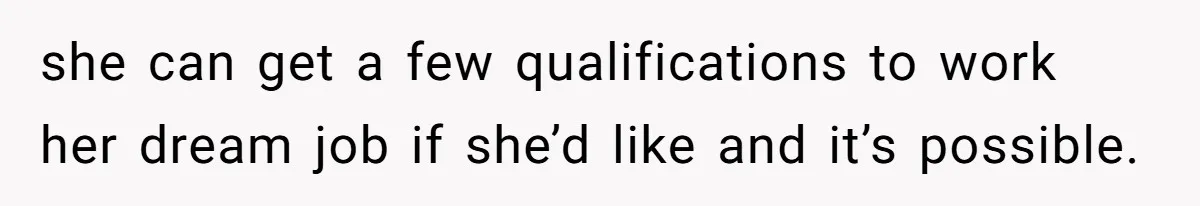 she can get a few qualifications to work her dream job if she’d like and it’s possible.
