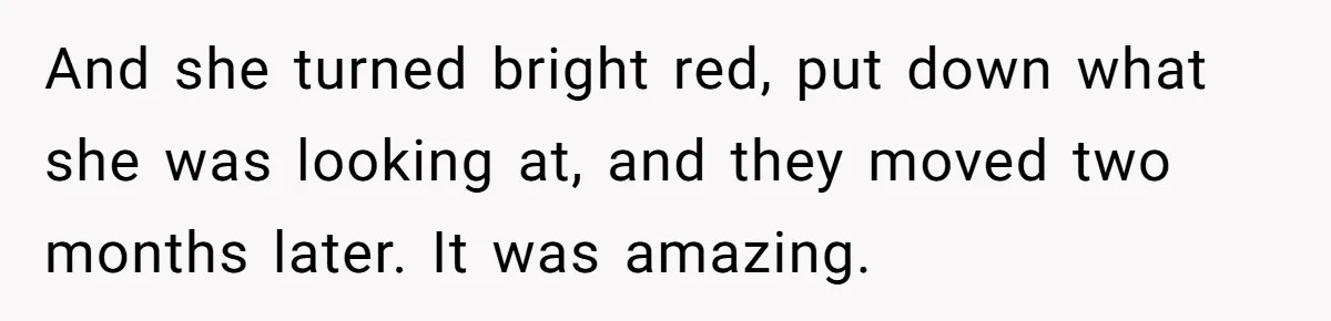 And she turned bright red, put down what she was looking at, and they moved two months later. It was amazing.
