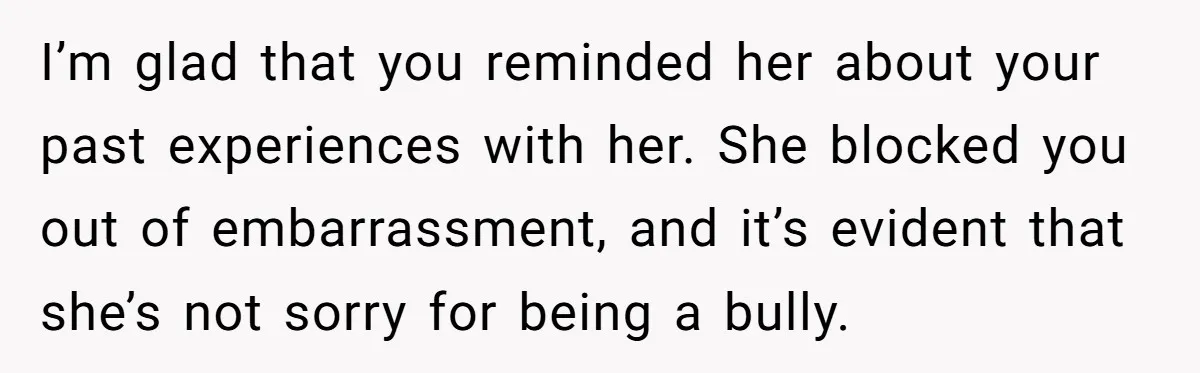I’m glad that you reminded her about your past experiences with her. She blocked you out of embarrassment, and it’s evident that she’s not sorry for being a bully.