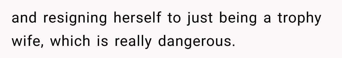 and resigning herself to just being a trophy wife, which is really dangerous.