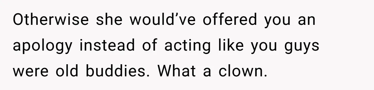 Otherwise she would’ve offered you an apology instead of acting like you guys were old buddies. What a clown.
