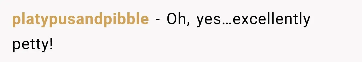 platypusandpibble − Oh, yes…excellently petty!