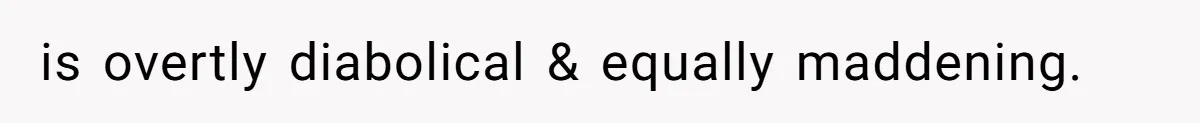 is overtly diabolical & equally maddening.