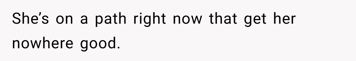 She’s on a path right now that get her nowhere good.