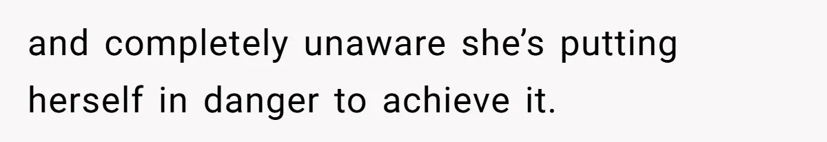 and completely unaware she’s putting herself in danger to achieve it.