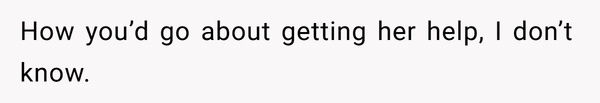 How you’d go about getting her help, I don’t know.