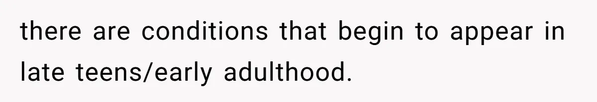 there are conditions that begin to appear in late teens/early adulthood.